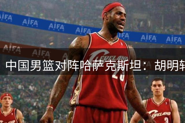 中国男篮对阵哈萨克斯坦：胡明轩领衔冲击亚运首胜
