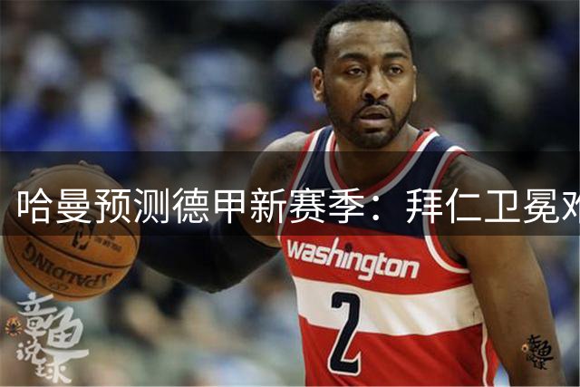 哈曼预测德甲新赛季：拜仁卫冕难度增大 斯图加特或成黑马