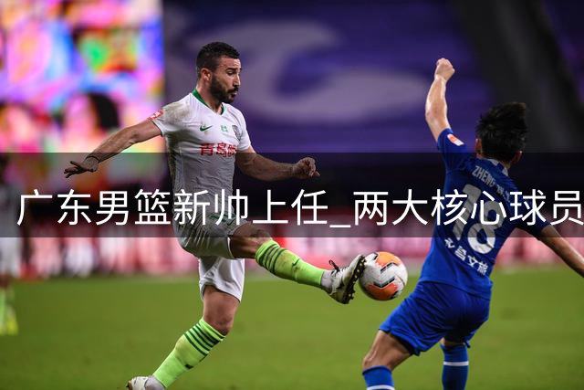 广东男篮新帅上任 两大核心球员有望迎来爆发
