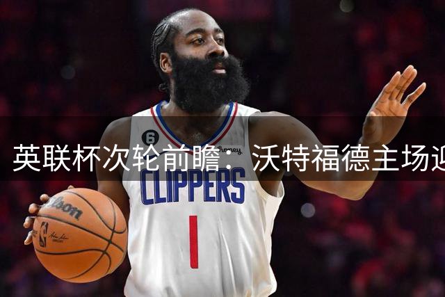 英联杯次轮前瞻：沃特福德主场迎战彼得堡联